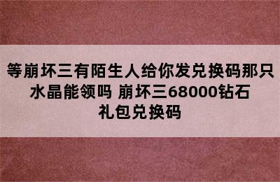 等崩坏三有陌生人给你发兑换码那只水晶能领吗 崩坏三68000钻石礼包兑换码